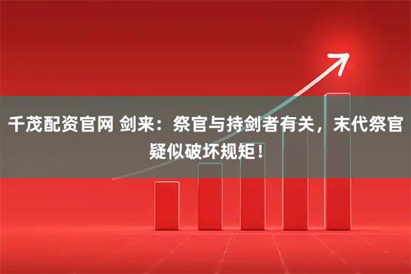 千茂配资官网 剑来：祭官与持剑者有关，末代祭官疑似破坏规矩！