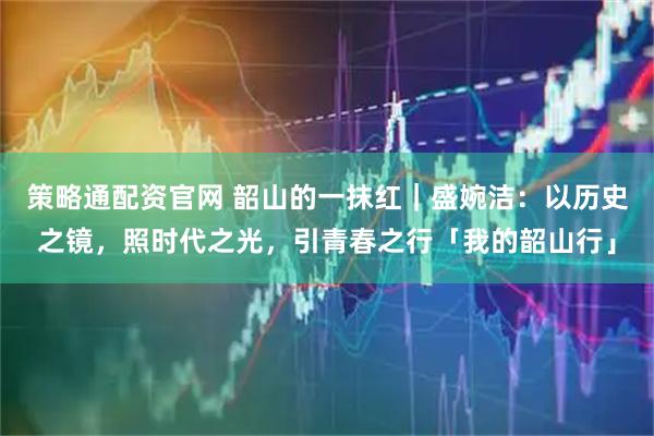 策略通配资官网 韶山的一抹红｜盛婉洁：以历史之镜，照时代之光，引青春之行「我的韶山行」