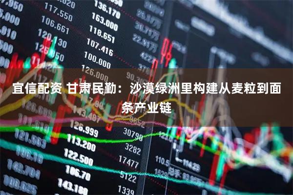 宜信配资 甘肃民勤：沙漠绿洲里构建从麦粒到面条产业链
