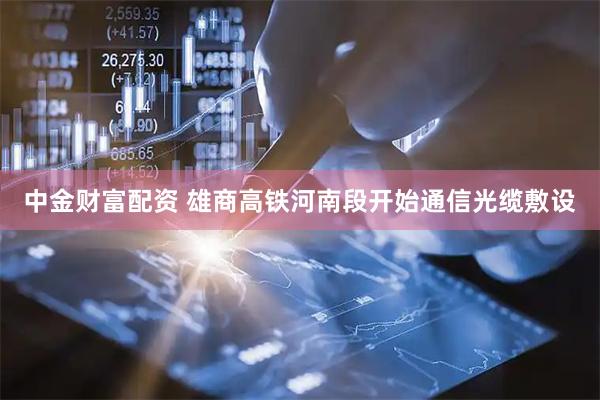 中金财富配资 雄商高铁河南段开始通信光缆敷设