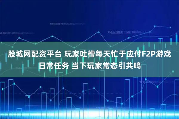 股城网配资平台 玩家吐槽每天忙于应付F2P游戏日常任务 当下玩家常态引共鸣