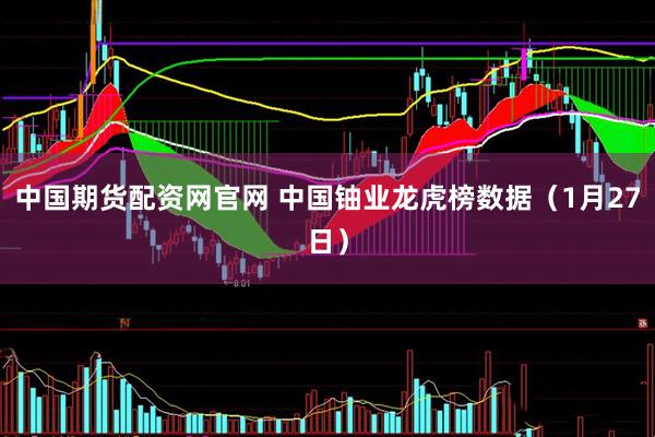 中国期货配资网官网 中国铀业龙虎榜数据（1月27日）