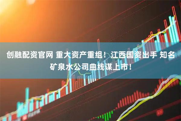 创融配资官网 重大资产重组！江西国资出手 知名矿泉水公司曲线谋上市！