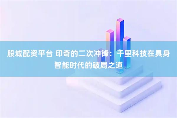 股城配资平台 印奇的二次冲锋：千里科技在具身智能时代的破局之道