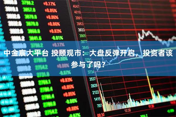 中金宸大平台 投顾观市：大盘反弹开启，投资者该参与了吗？