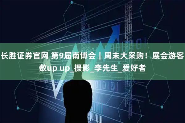 长胜证券官网 第9届南博会｜周末大采购！展会游客数up up_摄影_李先生_爱好者