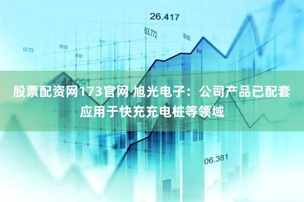 股票配资网173官网 旭光电子：公司产品已配套应用于快充充电桩等领域