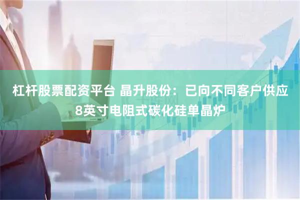 杠杆股票配资平台 晶升股份：已向不同客户供应8英寸电阻式碳化硅单晶炉