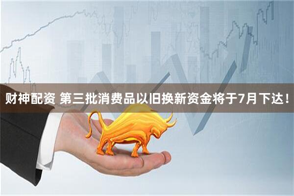 财神配资 第三批消费品以旧换新资金将于7月下达！