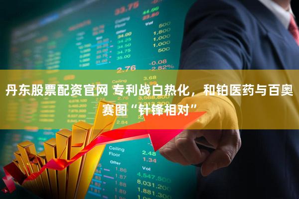 丹东股票配资官网 专利战白热化，和铂医药与百奥赛图“针锋相对”
