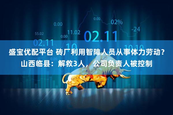 盛宝优配平台 砖厂利用智障人员从事体力劳动？山西临县：解救3人，公司负责人被控制