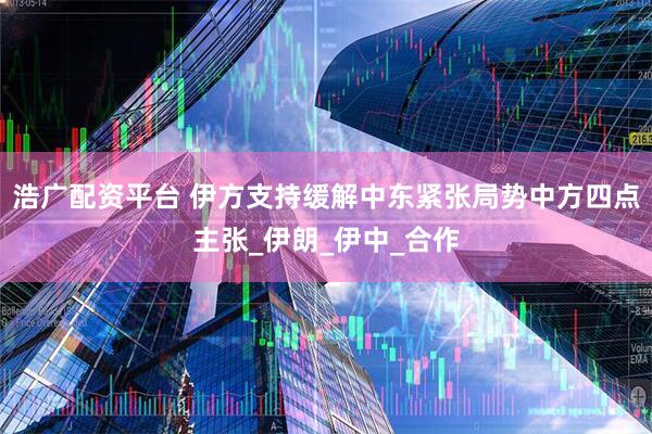 浩广配资平台 伊方支持缓解中东紧张局势中方四点主张_伊朗_伊中_合作