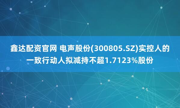 鑫达配资官网 电声股份(300805.SZ)实控人的一致行动人拟减持不超1.7123%股份