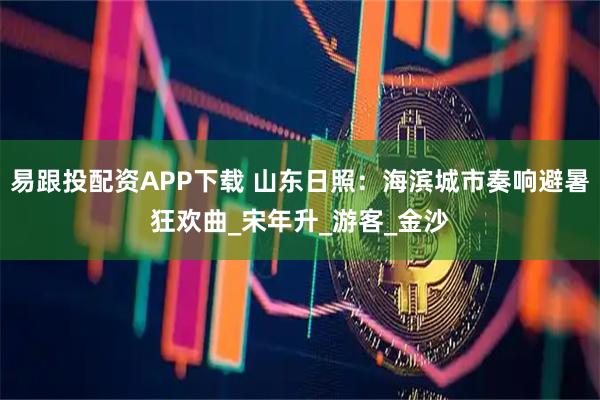 易跟投配资APP下载 山东日照：海滨城市奏响避暑狂欢曲_宋年升_游客_金沙