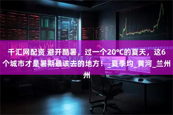 千汇网配资 避开酷暑，过一个20℃的夏天，这6个城市才是暑期最该去的地方！_夏季均_黄河_兰州