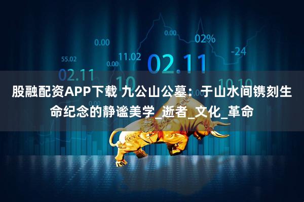 股融配资APP下载 九公山公墓：于山水间镌刻生命纪念的静谧美学_逝者_文化_革命