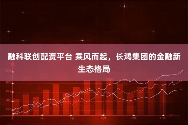 融科联创配资平台 乘风而起，长鸿集团的金融新生态格局