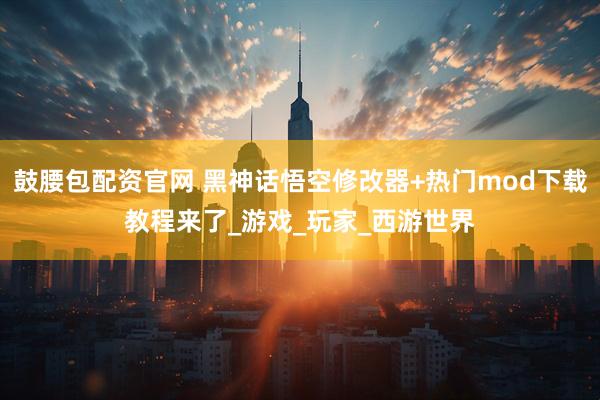 鼓腰包配资官网 黑神话悟空修改器+热门mod下载教程来了_游戏_玩家_西游世界