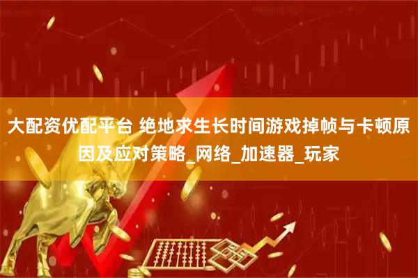 大配资优配平台 绝地求生长时间游戏掉帧与卡顿原因及应对策略_网络_加速器_玩家