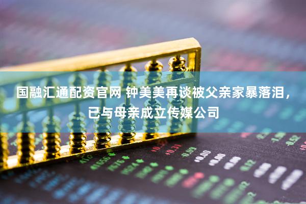 国融汇通配资官网 钟美美再谈被父亲家暴落泪，已与母亲成立传媒公司