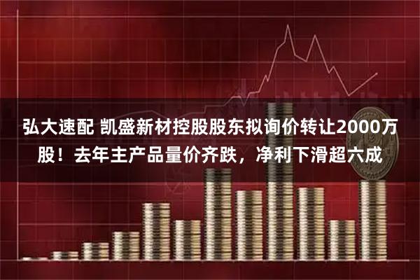 弘大速配 凯盛新材控股股东拟询价转让2000万股！去年主产品量价齐跌，净利下滑超六成
