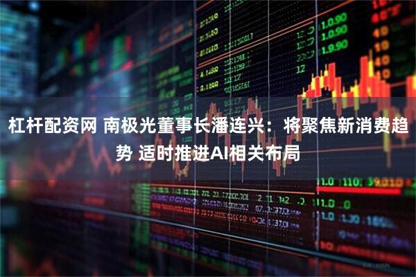 杠杆配资网 南极光董事长潘连兴：将聚焦新消费趋势 适时推进AI相关布局