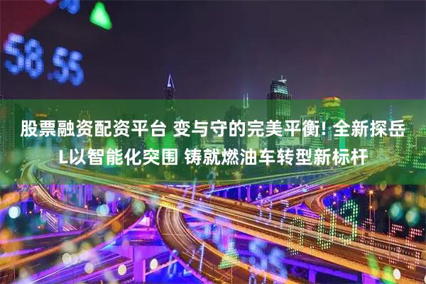 股票融资配资平台 变与守的完美平衡! 全新探岳L以智能化突围 铸就燃油车转型新标杆