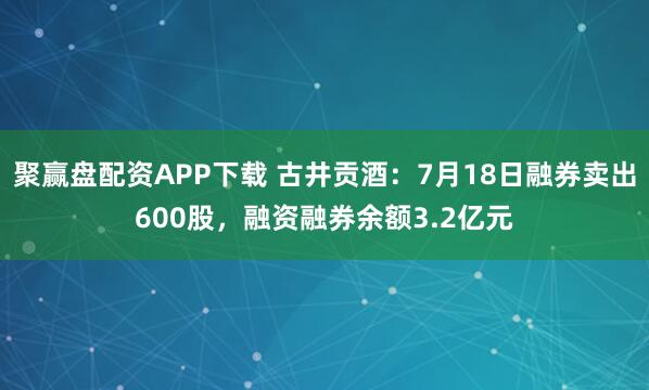 聚赢盘配资APP下载 古井贡酒：7月18日融券卖出600股，融资融券余额3.2亿元