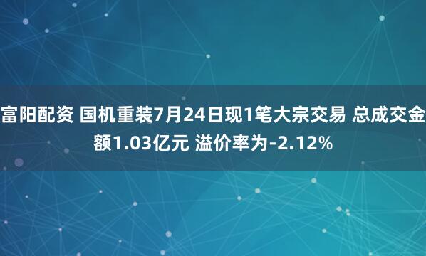 富阳配资 国机重装7月24日现1笔大宗交易 总成交金额1.03亿元 溢价率为-2.12%