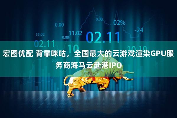 宏图优配 背靠咪咕，全国最大的云游戏渲染GPU服务商海马云赴港IPO