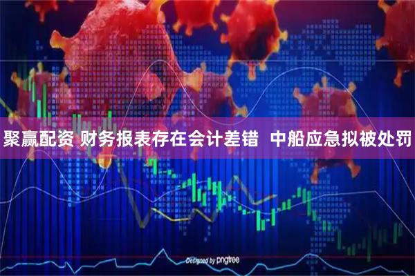聚赢配资 财务报表存在会计差错  中船应急拟被处罚