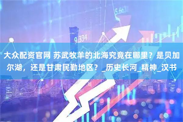 大众配资官网 苏武牧羊的北海究竟在哪里？是贝加尔湖，还是甘肃民勤地区？_历史长河_精神_汉书