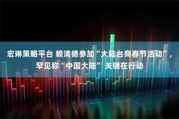宏琳策略平台 赖清德参加“大陆台商春节活动”，罕见称“中国大陆” 关键在行动
