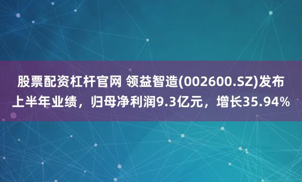 股票配资杠杆官网 领益智造(002600.SZ)发布上半年业绩，归母净利润9.3亿元，增长35.94%