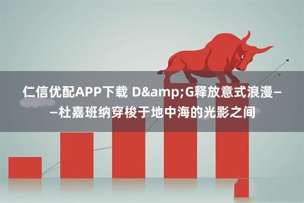 仁信优配APP下载 D&G释放意式浪漫——杜嘉班纳穿梭于地中海的光影之间