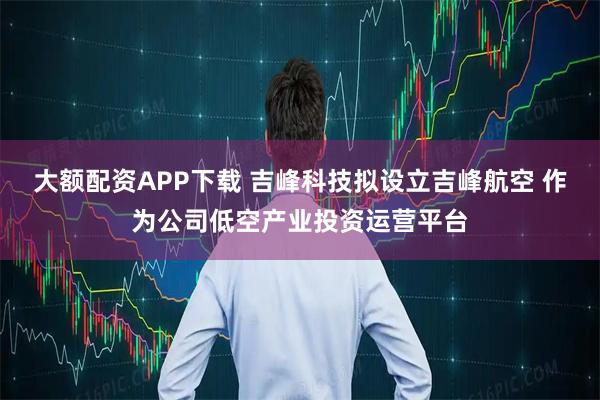 大额配资APP下载 吉峰科技拟设立吉峰航空 作为公司低空产业投资运营平台
