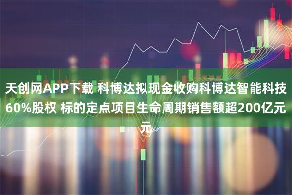 天创网APP下载 科博达拟现金收购科博达智能科技60%股权 标的定点项目生命周期销售额超200亿元