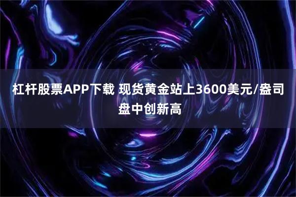 杠杆股票APP下载 现货黄金站上3600美元/盎司 盘中创新高