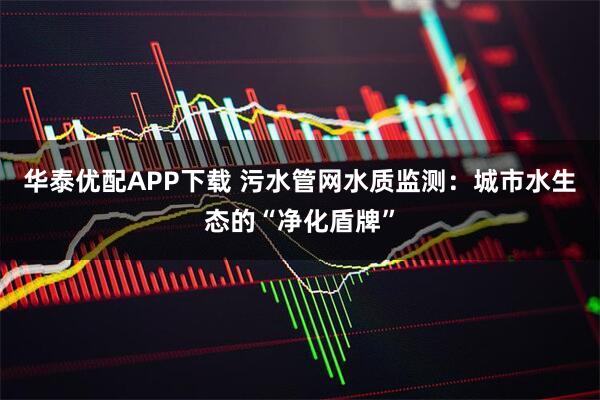华泰优配APP下载 污水管网水质监测：城市水生态的“净化盾牌”
