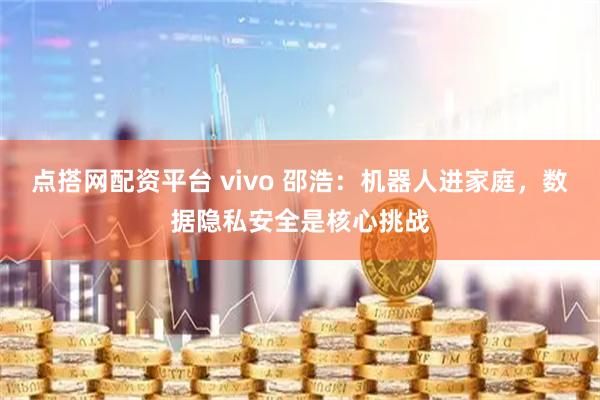 点搭网配资平台 vivo 邵浩：机器人进家庭，数据隐私安全是核心挑战